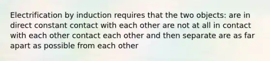 Electrification by induction requires that the two objects: are in direct constant contact with each other are not at all in contact with each other contact each other and then separate are as far apart as possible from each other