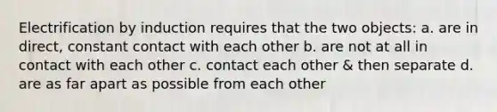 Electrification by induction requires that the two objects: a. are in direct, constant contact with each other b. are not at all in contact with each other c. contact each other & then separate d. are as far apart as possible from each other