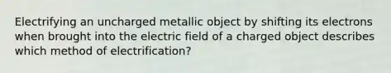 Electrifying an uncharged metallic object by shifting its electrons when brought into the electric field of a charged object describes which method of electrification?