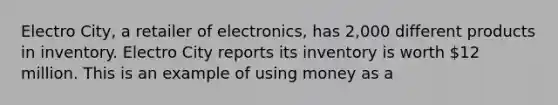 Electro City, a retailer of electronics, has 2,000 different products in inventory. Electro City reports its inventory is worth 12 million. This is an example of using money as a