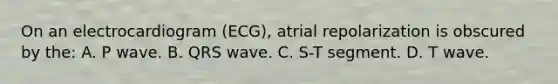 On an electrocardiogram (ECG), atrial repolarization is obscured by the: A. P wave. B. QRS wave. C. S-T segment. D. T wave.