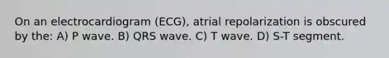 On an electrocardiogram (ECG), atrial repolarization is obscured by the: A) P wave. B) QRS wave. C) T wave. D) S-T segment.