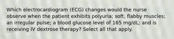 Which electrocardiogram (ECG) changes would the nurse observe when the patient exhibits polyuria; soft, flabby muscles; an irregular pulse; a blood glucose level of 165 mg/dL; and is receiving IV dextrose therapy? Select all that apply.