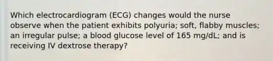 Which electrocardiogram (ECG) changes would the nurse observe when the patient exhibits polyuria; soft, flabby muscles; an irregular pulse; a blood glucose level of 165 mg/dL; and is receiving IV dextrose therapy?