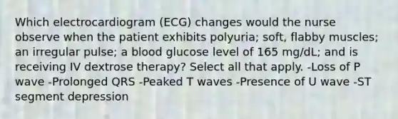 Which electrocardiogram (ECG) changes would the nurse observe when the patient exhibits polyuria; soft, flabby muscles; an irregular pulse; a blood glucose level of 165 mg/dL; and is receiving IV dextrose therapy? Select all that apply. -Loss of P wave -Prolonged QRS -Peaked T waves -Presence of U wave -ST segment depression