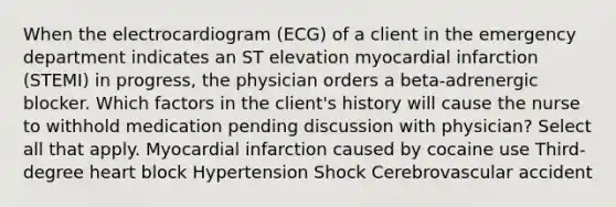 When the electrocardiogram (ECG) of a client in the emergency department indicates an ST elevation myocardial infarction (STEMI) in progress, the physician orders a beta-adrenergic blocker. Which factors in the client's history will cause the nurse to withhold medication pending discussion with physician? Select all that apply. Myocardial infarction caused by cocaine use Third-degree heart block Hypertension Shock Cerebrovascular accident