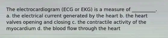 The electrocardiogram (ECG or EKG) is a measure of __________. a. the electrical current generated by the heart b. the heart valves opening and closing c. the contractile activity of the myocardium d. the blood flow through the heart