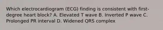 Which electrocardiogram (ECG) finding is consistent with first-degree heart block? A. Elevated T wave B. Inverted P wave C. Prolonged PR interval D. Widened QRS complex