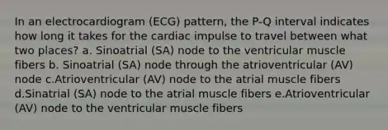 In an electrocardiogram (ECG) pattern, the P-Q interval indicates how long it takes for the cardiac impulse to travel between what two places? a. Sinoatrial (SA) node to the ventricular muscle fibers b. Sinoatrial (SA) node through the atrioventricular (AV) node c.Atrioventricular (AV) node to the atrial muscle fibers d.Sinatrial (SA) node to the atrial muscle fibers e.Atrioventricular (AV) node to the ventricular muscle fibers