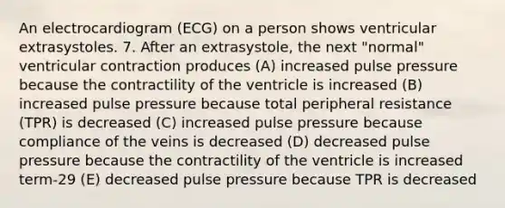 An electrocardiogram (ECG) on a person shows ventricular extrasystoles. 7. After an extrasystole, the next "normal" ventricular contraction produces (A) increased pulse pressure because the contractility of the ventricle is increased (B) increased pulse pressure because total peripheral resistance (TPR) is decreased (C) increased pulse pressure because compliance of the veins is decreased (D) decreased pulse pressure because the contractility of the ventricle is increased term-29 (E) decreased pulse pressure because TPR is decreased