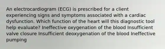 An electrocardiogram (ECG) is prescribed for a client experiencing signs and symptoms associated with a cardiac dysfunction. Which function of the heart will this diagnostic tool help evaluate? Ineffective oxygenation of the blood Insufficient valve closure Insufficient deoxygenation of the blood Ineffective pumping