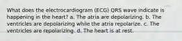 What does the electrocardiogram (ECG) QRS wave indicate is happening in the heart? a. The atria are depolarizing. b. The ventricles are depolarizing while the atria repolarize. c. The ventricles are repolarizing. d. The heart is at rest.