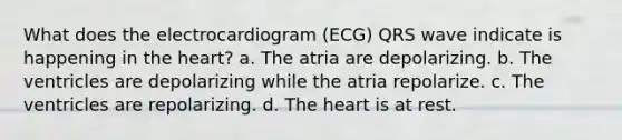 What does the electrocardiogram (ECG) QRS wave indicate is happening in the heart? a. The atria are depolarizing. b. The ventricles are depolarizing while the atria repolarize. c. The ventricles are repolarizing. d. The heart is at rest.