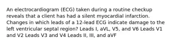 An electrocardiogram (ECG) taken during a routine checkup reveals that a client has had a silent myocardial infarction. Changes in which leads of a 12-lead ECG indicate damage to the left ventricular septal region? Leads I, aVL, V5, and V6 Leads V1 and V2 Leads V3 and V4 Leads II, III, and aVF