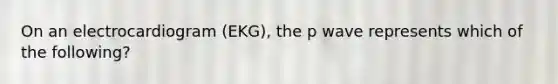 On an electrocardiogram (EKG), the p wave represents which of the following?