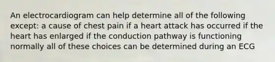 An electrocardiogram can help determine all of the following except: a cause of chest pain if a heart attack has occurred if the heart has enlarged if the conduction pathway is functioning normally all of these choices can be determined during an ECG