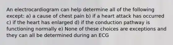 An electrocardiogram can help determine all of the following except: a) a cause of chest pain b) if a heart attack has occurred c) if the heart has enlarged d) if the conduction pathway is functioning normally e) None of these choices are exceptions and they can all be determined during an ECG