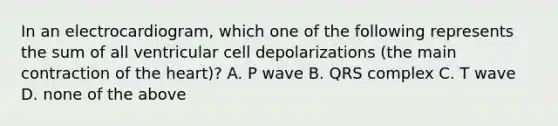 In an electrocardiogram, which one of the following represents the sum of all ventricular cell depolarizations (the main contraction of the heart)? A. P wave B. QRS complex C. T wave D. none of the above