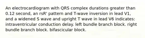 An electrocardiogram with QRS complex durations greater than 0.12 second, an rsR' pattern and T-wave inversion in lead V1, and a widened S wave and upright T wave in lead V6 indicates: intraventricular conduction delay. left bundle branch block. right bundle branch block. bifascicular block.