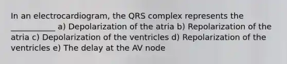 In an electrocardiogram, the QRS complex represents the ___________ a) Depolarization of the atria b) Repolarization of the atria c) Depolarization of the ventricles d) Repolarization of the ventricles e) The delay at the AV node