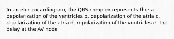 In an electrocardiogram, the QRS complex represents the: a. depolarization of the ventricles b. depolarization of the atria c. repolarization of the atria d. repolarization of the ventricles e. the delay at the AV node