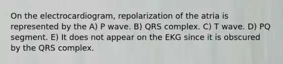 On the electrocardiogram, repolarization of the atria is represented by the A) P wave. B) QRS complex. C) T wave. D) PQ segment. E) It does not appear on the EKG since it is obscured by the QRS complex.