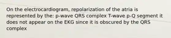 On the electrocardiogram, repolarization of the atria is represented by the: p-wave QRS complex T-wave p-Q segment it does not appear on the EKG since it is obscured by the QRS complex