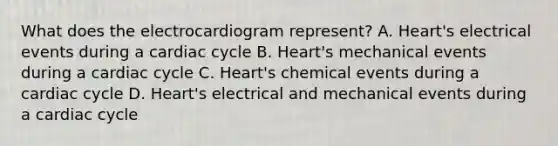 What does the electrocardiogram represent? A. Heart's electrical events during a cardiac cycle B. Heart's mechanical events during a cardiac cycle C. Heart's chemical events during a cardiac cycle D. Heart's electrical and mechanical events during a cardiac cycle