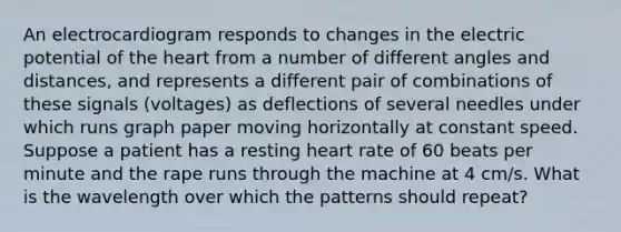 An electrocardiogram responds to changes in the electric potential of the heart from a number of different angles and distances, and represents a different pair of combinations of these signals (voltages) as deflections of several needles under which runs graph paper moving horizontally at constant speed. Suppose a patient has a resting heart rate of 60 beats per minute and the rape runs through the machine at 4 cm/s. What is the wavelength over which the patterns should repeat?