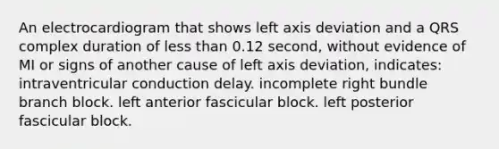 An electrocardiogram that shows left axis deviation and a QRS complex duration of less than 0.12 second, without evidence of MI or signs of another cause of left axis deviation, indicates: intraventricular conduction delay. incomplete right bundle branch block. left anterior fascicular block. left posterior fascicular block.