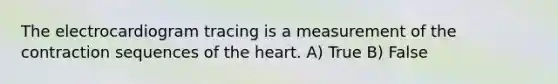 The electrocardiogram tracing is a measurement of the contraction sequences of <a href='https://www.questionai.com/knowledge/kya8ocqc6o-the-heart' class='anchor-knowledge'>the heart</a>. A) True B) False