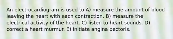 An electrocardiogram is used to A) measure the amount of blood leaving the heart with each contraction. B) measure the electrical activity of the heart. C) listen to heart sounds. D) correct a heart murmur. E) initiate angina pectoris.