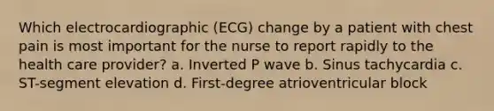 Which electrocardiographic (ECG) change by a patient with chest pain is most important for the nurse to report rapidly to the health care provider? a. Inverted P wave b. Sinus tachycardia c. ST-segment elevation d. First-degree atrioventricular block