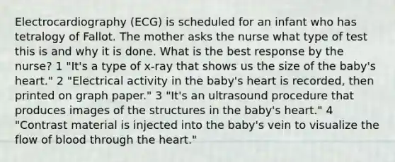 Electrocardiography (ECG) is scheduled for an infant who has tetralogy of Fallot. The mother asks the nurse what type of test this is and why it is done. What is the best response by the nurse? 1 "It's a type of x-ray that shows us the size of the baby's heart." 2 "Electrical activity in the baby's heart is recorded, then printed on graph paper." 3 "It's an ultrasound procedure that produces images of the structures in the baby's heart." 4 "Contrast material is injected into the baby's vein to visualize the flow of blood through the heart."