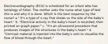 Electrocardiography (ECG) is scheduled for an infant who has tetralogy of Fallot. The mother asks the nurse what type of test this is and why it is done. Which is the best response by the nurse? a." It's a type of x-ray that shows us the size of the baby's heart." b. "Electrical activity in the baby's heart is recorded, then printed on graph paper." c. "It's an ultrasound procedure that produces images of the structures in the baby's heart." d. "Contrast material is injected into the baby's vein to visualize the flow of blood through the heart."