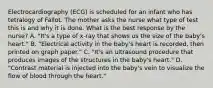 Electrocardiography (ECG) is scheduled for an infant who has tetralogy of Fallot. The mother asks the nurse what type of test this is and why it is done. What is the best response by the nurse? A. "It's a type of x-ray that shows us the size of the baby's heart." B. "Electrical activity in the baby's heart is recorded, then printed on graph paper." C. "It's an ultrasound procedure that produces images of the structures in the baby's heart." D. "Contrast material is injected into the baby's vein to visualize the flow of blood through the heart."