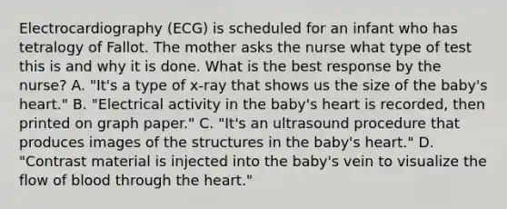 Electrocardiography (ECG) is scheduled for an infant who has tetralogy of Fallot. The mother asks the nurse what type of test this is and why it is done. What is the best response by the nurse? A. "It's a type of x-ray that shows us the size of the baby's heart." B. "Electrical activity in the baby's heart is recorded, then printed on graph paper." C. "It's an ultrasound procedure that produces images of the structures in the baby's heart." D. "Contrast material is injected into the baby's vein to visualize the flow of blood through the heart."