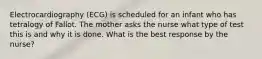 Electrocardiography (ECG) is scheduled for an infant who has tetralogy of Fallot. The mother asks the nurse what type of test this is and why it is done. What is the best response by the nurse?