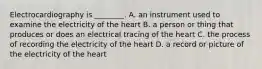 Electrocardiography is​ ________. A. an instrument used to examine the electricity of the heart B. a person or thing that produces or does an electrical tracing of the heart C. the process of recording the electricity of the heart D. a record or picture of the electricity of the heart