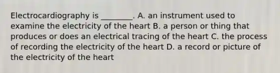 Electrocardiography is​ ________. A. an instrument used to examine the electricity of the heart B. a person or thing that produces or does an electrical tracing of the heart C. the process of recording the electricity of the heart D. a record or picture of the electricity of the heart