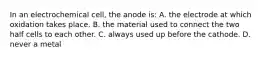 In an electrochemical cell, the anode is: A. the electrode at which oxidation takes place. B. the material used to connect the two half cells to each other. C. always used up before the cathode. D. never a metal