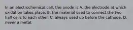 In an electrochemical cell, the anode is A. the electrode at which oxidation takes place. B. the material used to connect the two half cells to each other. C. always used up before the cathode. D. never a metal.