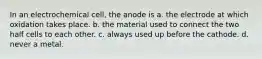 In an electrochemical cell, the anode is a. the electrode at which oxidation takes place. b. the material used to connect the two half cells to each other. c. always used up before the cathode. d. never a metal.