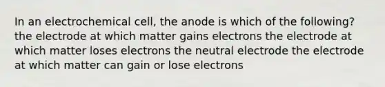 In an electrochemical cell, the anode is which of the following? the electrode at which matter gains electrons the electrode at which matter loses electrons the neutral electrode the electrode at which matter can gain or lose electrons