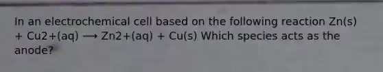 In an electrochemical cell based on the following reaction Zn(s) + Cu2+(aq) ⟶ Zn2+(aq) + Cu(s) Which species acts as the anode?