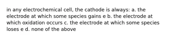 in any electrochemical cell, the cathode is always: a. the electrode at which some species gains e b. the electrode at which oxidation occurs c. the electrode at which some species loses e d. none of the above