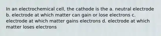 In an electrochemical cell, the cathode is the a. neutral electrode b. electrode at which matter can gain or lose electrons c. electrode at which matter gains electrons d. electrode at which matter loses electrons