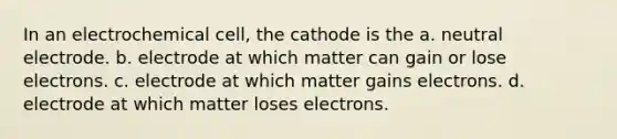 In an electrochemical cell, the cathode is the a. neutral electrode. b. electrode at which matter can gain or lose electrons. c. electrode at which matter gains electrons. d. electrode at which matter loses electrons.