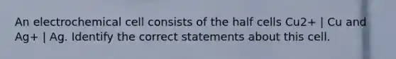 An electrochemical cell consists of the half cells Cu2+ | Cu and Ag+ | Ag. Identify the correct statements about this cell.