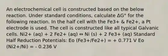 An electrochemical cell is constructed based on the below reaction. Under standard conditions, calculate ΔG° for the following reaction. In the half cell with the Fe3+ & Fe2+, a Pt electrode is used. The cell is constructed like all typical Galvanic cells. Ni2+ (aq) + 2 Fe2+ (aq) ⇔ Ni (s) + 2 Fe3+ (aq) Standard Half Reduction Potentials: Eo (Fe3+/Fe2+) = + 0.771 V Eo (Ni2+/Ni) = - 0.236 V